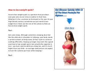 How to lose weight quick?
How to lose weight quick is a question that just about
everyone asks at one time or another in their lives.
Whether it's for a summer on the beach or for your 10 year
High School reunion, sometimes we just need to lose
weight fast. Check out the rest of this article to find out
how to lose weight quick.
Tip 1
Get some sleep. Although sometimes sleeping does feel
like the ultimate in relaxation in lethargy, your body needs
a certain amount of sleep every 24 hour cycle to continue
working efficiently. Staying up longer may seem like a good
way how to lose weight quick, but actually the opposite is
true - you burn calories while you sleep too, and it's much
higher than you think - an average sized person can expect
to burn 50+ calories per hour while sleeping!
Tip 2
Click Here
 