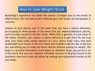 How to Lose Weight Quick
BodyOlogy’s experience has taken the science of weight loss to new levels of
effectiveness. Our clinically proven methods gain real results, for real people, in
real time.
Calories in and calories out! In the event that you have a calorie deficiency,
you're going to shed pounds, in the event that you expend additional calories,
you'll increase muscle to fat ratio ratios. While that is genuine, it's just piece of
the photo. Granted, you require a calorie deficiency to get more fit, yet how
does your body really utilize calories? It's your incline body mass, that bulk
underneath your muscle to fat ratio ratios that smolders calories day in and day
out, permitting you to really eat more calories without putting on weight. The
body is a versatile framework. It will adjust to whatever heaps you put on it. So
in the event that you are a heavier individual and you're bearing muscle to fat
quotients, then your body will adjust by making more grounded muscles to lift
your body.
 