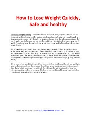 How to Lose Weight Quickly By http://justhealthylifestyle.blogspot.com 
How to Lose Weight Quickly, Safe and healthy 
How to lose weight quickly, safe and healthy can be done in many ways for example, reduce food portions, lots of eating healthy fruits, drink plenty of mineral water, eat vegetables rich in fiber and exercising every day. But why so many people on a strict diet whereas can disrupt the body's health. Maybe because you was too obsessed to have an ideal body so ignore your body's health. Now, forget your diet and work out how to lose weight healthy but still provide positive results for you. It becomes skinny and slim is the dream of many people, especially for women. For women, having a slim body used as a benchmark for the so-called beautiful and sexy. Therefore it, many of them competes to reduce their weight in various ways. Not even a hint that a strict diet, taking medication, liposuction who spend a lot of money to get the desired body shape. If you intend to lose weight with extreme ways, then I suggest that you do a how to lose weight quickly, safe and healthy. If you want to lose weight fast, try to follow tips how to lose weight quickly, safe and healthy to assist in the success of your diet program. You should have a regular diet and feeding schedule fixed during a diet. Make sure you eat foods that will meet the nutritional needs of your body without making the body to be stretched. For how to lose weight quickly, make sure you follow the following pattern during the period of your diet.  