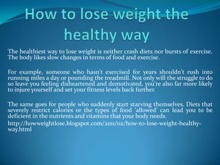 How to lose weight the healthy way The healthiest way to lose weight is neither crash diets nor bursts of exercise. The body likes slow changes in terms of food and exercise. For example, someone who hasn't exercised for years shouldn't rush into running miles a day or pounding the treadmill. Not only will the struggle to do so leave you feeling disheartened and demotivated, you're also far more likely to injure yourself and set your fitness levels back further. The same goes for people who suddenly start starving themselves. Diets that severely restrict calories or the types of food 'allowed' can lead you to be deficient in the nutrients and vitamins that your body needs. http://howweightlose.blogspot.com/2011/02/how-to-lose-weight-healthy-way.html 