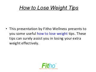 How to Lose Weight Tips


• This presentation by Fitho Wellness presents to
  you some useful how to lose weight tips. These
  tips can surely assist you in losing your extra
  weight effectively.
 