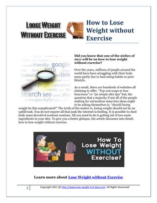 How to Lose
                                                      Weight without
                                                      Exercise

                                            Did you know that one of the niches of
                                            2011 will be on how to lose weight
                                            without exercise?

                                            Over the years, millions of people around the
                                            world have been struggling with their body
                                            mass partly due to bad eating habits or poor
                                            lifestyle.

                                           As a result, there are hundreds of websites all
                                           claiming to offer, “Top 100 ways to lose
                                           heaviness” or “50 simple diet tips” but, the
                                           question that a majority if not all of the people
                                           seeking for miraculous mass loss ideas ought
                                           to be asking themselves is, “should losing
weight be this complicated?” The truth of the matter is, losing weight should not be an
uphill task. You do not require all that junk the internet is feeding. It is possible to shed
body mass devoid of workout routines. All you need to do is getting rid of two main
ingredients in your diet. To give you a better glimpse, the article discusses into detail,
how to lose weight without exercise.




            Learn more about Lose Weight without Exercise


      1          Copyright 2011 @ http://www.lose-weight-in3-days.com All Rights Reserved!
 