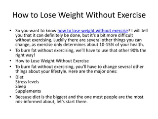 How to Lose Weight Without Exercise So you want to know how to lose weight without exercise? I will tell you that it can definitely be done, but it's a bit more difficult without exercising. Luckily there are several other things you can change, as exercise only determines about 10-15% of your health. To burn fat without exercising, we'll have to use that other 90% the right way! How to Lose Weight Without Exercise To burn fat without exercising, you'll have to change several other things about your lifestyle. Here are the major ones: Diet Stress levels Sleep Supplements Because diet is the biggest and the one most people are the most mis-informed about, let's start there. 