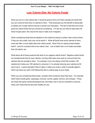 How To Lose Weight … With The Right Food!
© Wings Of Success Page 10 of 10
Low Calorie Diet: No Calorie Foods
Since you are on a low calorie diet, it would be great to find out if there actually are foods that
you can consume that have no calories to them. That would give you the benefit of being able
to satisfy your hunger without having to worsen your diet plans. The fact is that there are some
good low calorie foods that you should be considering. If in fact you do need to help stave off
those hunger pains, this may be the way to make sure it happens.
When considering foods that are labeled on the market as being no calorie, take a look at them.
If they are very costly, they may not be worth it. While all foods have some calories to them,
some will offer a much better take then others would. What if the no calorie product tastes
awful? Look for a product that is low calorie, then. Low is better than no for taste and better
than full calorie, too.
What about all of those products that claim to be negative calorie foods? Negative calorie foods
are actually foods that do have calories, but they often take more work to consume then the
calories that are actually in them. For example, if you are eating a food that contains 100
calories but it takes you 150 calories to consume it, it is actually reducing your calories by 50
just to eat it. A good example if that of celery; it takes your body a while to actually digest it
which can leave you with a full feeling that also is cutting away at your intake.
When you are considering these foods, consider what nutritional value they have. For example,
other foods include garlic, asparagus, broccoli, carrots, apples, lemons, and oranges. If they
are foods with good nutritional backgrounds, like these, then it can be a benefit to consume
these over foods that are less than healthy for you.
 