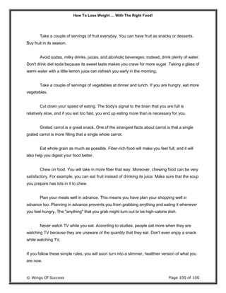 How To Lose Weight … With The Right Food!
© Wings Of Success Page 100 of 100
Take a couple of servings of fruit everyday. You can have fruit as snacks or desserts.
Buy fruit in its season.
Avoid sodas, milky drinks, juices, and alcoholic beverages; instead, drink plenty of water.
Don't drink diet soda because its sweet taste makes you crave for more sugar. Taking a glass of
warm water with a little lemon juice can refresh you early in the morning.
Take a couple of servings of vegetables at dinner and lunch. If you are hungry, eat more
vegetables.
Cut down your speed of eating. The body's signal to the brain that you are full is
relatively slow, and if you eat too fast, you end up eating more than is necessary for you.
Grated carrot is a great snack. One of the strangest facts about carrot is that a single
grated carrot is more filling that a single whole carrot.
Eat whole grain as much as possible. Fiber-rich food will make you feel full, and it will
also help you digest your food better.
Chew on food. You will take in more fiber that way. Moreover, chewing food can be very
satisfactory. For example, you can eat fruit instead of drinking its juice. Make sure that the soup
you prepare has lots in it to chew.
Plan your meals well in advance. This means you have plan your shopping well in
advance too. Planning in advance prevents you from grabbing anything and eating it whenever
you feel hungry. The "anything" that you grab might turn out to be high-calorie dish.
Never watch TV while you eat. According to studies, people eat more when they are
watching TV because they are unaware of the quantity that they eat. Don't even enjoy a snack
while watching TV.
If you follow these simple rules, you will soon turn into a slimmer, healthier version of what you
are now.
 