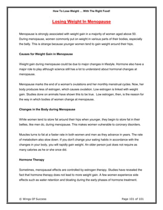 How To Lose Weight … With The Right Food!
© Wings Of Success Page 101 of 101
Losing Weight In Menopause
Menopause is strongly associated with weight gain in a majority of women aged above 50.
During menopause, women commonly put on weight in various parts of their bodies, especially
the belly. This is strange because younger women tend to gain weight around their hips.
Causes for Weight Gain in Menopause
Weight gain during menopause could be due to major changes in lifestyle. Hormone also have a
major role to play although science still has a lot to understand about hormonal changes at
menopause.
Menopause marks the end of a woman's ovulations and her monthly menstrual cycles. Now, her
body produces less of estrogen, which causes ovulation. Low estrogen is linked with weight
gain. Studies done on animals have shown this to be true. Low estrogen, then, is the reason for
the way in which bodies of women change at menopause.
Changes in the Body during Menopause
While women tend to store fat around their hips when younger, they begin to store fat in their
bellies, like men do, during menopause. This makes women vulnerable to coronary disorders.
Muscles turns to fat at a faster rate in both women and men as they advance in years. The rate
of metabolism also slow down. If you don't change your eating habits in accordance with the
changes in your body, you will rapidly gain weight. An older person just does not require as
many calories as he or she once did.
Hormone Therapy
Sometimes, menopausal effects are controlled by estrogen therapy. Studies have revealed the
fact that hormone therapy does not lead to more weight gain. A few women experience side
effects such as water retention and bloating during the early phases of hormone treatment.
 