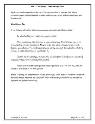 How To Lose Weight … With The Right Food!
© Wings Of Success Page 102 of 102
While hormone therapy reduces the risk of coronary disorders by reducing belly fat and
cholesterol levels, studies have also revealed that hormone therapy is closely associated with
breast cancer.
Weight Loss Tips
If you find yourself battling fat during menopause, you could try the following tips:
Eat a low-fat, fiber-rich, healthy, and sugar-free diet.
When people grow older, they tend to become sedentary. They no longer have to run
around getting a myriad chores done. They no longer take active holidays and, as a result,
become generally slow. You need regular physical activity, especially during this time. Do thirty
minutes of moderate exercises in order to stay fit.
Maintain the strength of your muscles. You can strengthen your leg muscles by walking
or cycling and your arm muscles by lifting weights.
Accept yourself and the changes that are taking place in your body. You may, after all,
not be as overweight as you think you are.
Before beginning any diet or exercise regime, consult your family doctor. Ensure that you do not
have any medical disorders. Your physician will be able to help you deal with any menopausal
symptom that you find distressing.
 