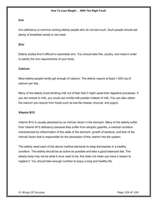 How To Lose Weight … With The Right Food!
© Wings Of Success Page 104 of 104
Iron
Iron deficiency is common among elderly people who do not eat much. Such people should eat
plenty of breakfast cereal or red meat.
Zinc
Elderly bodies find it difficult to assimilate zinc. You should take fish, poultry, and meat in order
to satisfy the zinc requirements of your body.
Calcium
Most elderly people hardly get enough of calcium. The elderly require at least 1,500 mg of
calcium per day.
Many of the elderly avoid drinking milk out of fear that it might upset their digestive processes. If
you are averse to milk, you could use nonfat milk powder instead of milk. You can also obtain
the calcium you require from foods such as low-fat cheese, broccoli, and yogurt.
Vitamin B12
Vitamin B12 is usually absorbed by an intrinsic factor in the stomach. Many of the elderly suffer
from Vitamin B12 deficiency because they suffer from atrophic gastritis, a medical condition
characterized by inflammation of the walls of the stomach, growth of bacteria, and lack of the
intrinsic factor that is responsible for the absorption of this vitamin into the system.
The elderly need each of the above nutritive elements to keep themselves in a healthy
condition. The elderly should be as active as possible and take a good balanced diet. The
elderly body may not be what it once used to be; this does not mean you have a reason to
neglect it. You should take enough nutrition to enjoy a long and healthy life.
 