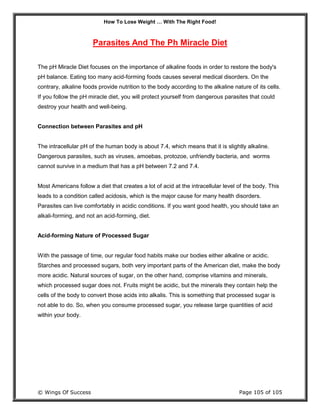 How To Lose Weight … With The Right Food!
© Wings Of Success Page 105 of 105
Parasites And The Ph Miracle Diet
The pH Miracle Diet focuses on the importance of alkaline foods in order to restore the body's
pH balance. Eating too many acid-forming foods causes several medical disorders. On the
contrary, alkaline foods provide nutrition to the body according to the alkaline nature of its cells.
If you follow the pH miracle diet, you will protect yourself from dangerous parasites that could
destroy your health and well-being.
Connection between Parasites and pH
The intracellular pH of the human body is about 7.4, which means that it is slightly alkaline.
Dangerous parasites, such as viruses, amoebas, protozoe, unfriendly bacteria, and worms
cannot survive in a medium that has a pH between 7.2 and 7.4.
Most Americans follow a diet that creates a lot of acid at the intracellular level of the body. This
leads to a condition called acidosis, which is the major cause for many health disorders.
Parasites can live comfortably in acidic conditions. If you want good health, you should take an
alkali-forming, and not an acid-forming, diet.
Acid-forming Nature of Processed Sugar
With the passage of time, our regular food habits make our bodies either alkaline or acidic.
Starches and processed sugars, both very important parts of the American diet, make the body
more acidic. Natural sources of sugar, on the other hand, comprise vitamins and minerals,
which processed sugar does not. Fruits might be acidic, but the minerals they contain help the
cells of the body to convert those acids into alkalis. This is something that processed sugar is
not able to do. So, when you consume processed sugar, you release large quantities of acid
within your body.
 