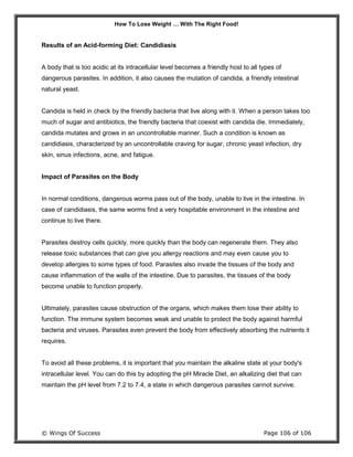 How To Lose Weight … With The Right Food!
© Wings Of Success Page 106 of 106
Results of an Acid-forming Diet: Candidiasis
A body that is too acidic at its intracellular level becomes a friendly host to all types of
dangerous parasites. In addition, it also causes the mutation of candida, a friendly intestinal
natural yeast.
Candida is held in check by the friendly bacteria that live along with it. When a person takes too
much of sugar and antibiotics, the friendly bacteria that coexist with candida die. Immediately,
candida mutates and grows in an uncontrollable manner. Such a condition is known as
candidiasis, characterized by an uncontrollable craving for sugar, chronic yeast infection, dry
skin, sinus infections, acne, and fatigue.
Impact of Parasites on the Body
In normal conditions, dangerous worms pass out of the body, unable to live in the intestine. In
case of candidiasis, the same worms find a very hospitable environment in the intestine and
continue to live there.
Parasites destroy cells quickly, more quickly than the body can regenerate them. They also
release toxic substances that can give you allergy reactions and may even cause you to
develop allergies to some types of food. Parasites also invade the tissues of the body and
cause inflammation of the walls of the intestine. Due to parasites, the tissues of the body
become unable to function properly.
Ultimately, parasites cause obstruction of the organs, which makes them lose their ability to
function. The immune system becomes weak and unable to protect the body against harmful
bacteria and viruses. Parasites even prevent the body from effectively absorbing the nutrients it
requires.
To avoid all these problems, it is important that you maintain the alkaline state at your body's
intracellular level. You can do this by adopting the pH Miracle Diet, an alkalizing diet that can
maintain the pH level from 7.2 to 7.4, a state in which dangerous parasites cannot survive.
 