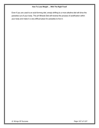 How To Lose Weight … With The Right Food!
© Wings Of Success Page 107 of 107
Even if you are used to an acid-forming diet, simply shifting to a more alkaline diet will drive the
parasites out of your body. The pH Miracle Diet will reverse the process of acidification within
your body and make it a very difficult place for parasites to live in.
 