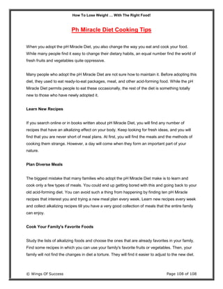How To Lose Weight … With The Right Food!
© Wings Of Success Page 108 of 108
Ph Miracle Diet Cooking Tips
When you adopt the pH Miracle Diet, you also change the way you eat and cook your food.
While many people find it easy to change their dietary habits, an equal number find the world of
fresh fruits and vegetables quite oppressive.
Many people who adopt the pH Miracle Diet are not sure how to maintain it. Before adopting this
diet, they used to eat ready-to-eat packages, meat, and other acid-forming food. While the pH
Miracle Diet permits people to eat these occasionally, the rest of the diet is something totally
new to those who have newly adopted it.
Learn New Recipes
If you search online or in books written about pH Miracle Diet, you will find any number of
recipes that have an alkalizing effect on your body. Keep looking for fresh ideas, and you will
find that you are never short of meal plans. At first, you will find the meals and the methods of
cooking them strange. However, a day will come when they form an important part of your
nature.
Plan Diverse Meals
The biggest mistake that many families who adopt the pH Miracle Diet make is to learn and
cook only a few types of meals. You could end up getting bored with this and going back to your
old acid-forming diet. You can avoid such a thing from happening by finding ten pH Miracle
recipes that interest you and trying a new meal plan every week. Learn new recipes every week
and collect alkalizing recipes till you have a very good collection of meals that the entire family
can enjoy.
Cook Your Family's Favorite Foods
Study the lists of alkalizing foods and choose the ones that are already favorites in your family.
Find some recipes in which you can use your family's favorite fruits or vegetables. Then, your
family will not find the changes in diet a torture. They will find it easier to adjust to the new diet.
 