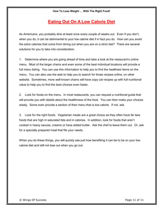 How To Lose Weight … With The Right Food!
© Wings Of Success Page 11 of 11
Eating Out On A Low Calorie Diet
As Americans, you probably dine at least once every couple of weeks out. Even if you don’t,
when you do, it can be detrimental to your low calorie diet if in fact you do. How can you avoid
the extra calories that come from dining out when you are on a strict diet? There are several
solutions for you to take into consideration.
1. Determine where you are going ahead of time and take a look at the restaurant’s online
menu. Most of the larger chains and even some of the best individual locations will provide a
full menu listing. You can use this information to help you to find the healthiest items on the
menu. You can also use the web to help you to search for those recipes online, on other
website. Sometimes, more well known chains will have copy cat recipes up with full nutritional
value to help you to find the best choices even faster.
2. Look for foods on the menu. In most restaurants, you can request a nutritional guide that
will provide you with details about the healthiness of the food. You can then make your choices
wisely. Some even provide a section of their menu that is low calorie. If not, ask.
3. Look for the right foods. Vegetarian meals are a great choice as they often have far less
foods that are high in saturated fats and in calories. In addition, look for foods that aren’t
cooked in heavy sauces, creams or have added butter. Ask the chef to leave them out. Or, ask
for a specially prepared meal that fits your needs.
When you do these things, you will quickly see just how benefiting it can be to be on your low
calorie diet and still not lose out when you go out.
 