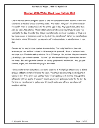 How To Lose Weight … With The Right Food!
© Wings Of Success Page 12 of 12
Dealing With Water On A Low Calorie Diet
One of the most difficult things for people to take into consideration when it comes to their low
calorie diet is that they should be drinking water. Why water? Why can’t you drink whatever
you want? There is one big reason for this on this type of diet. Any type of drink, other than
plain old water, has calories. These hidden calories are the worst way for you to waste your
calories for the day. Consider this. Would you rather eat a few more vegetables or fill up on a
few more ounces of chicken or would you like to drink a can of soda? When you can effectively
learn to give up and drink water, you save yourself precious calories to use elsewhere in your
diet.
Calories are not easy to come by when you are dieting. You really need to cut them out
wherever you can, and that includes in the beverage that you drink. A can of soda can have
any place from 50 calories well up into the 150 to 200+ range. But, another thing to consider is
just what you get for those calories. You don’t get a full sensation in your stomach so you are
still heavy. You don’t get much taste as it is usually gone within a few minutes. And, you get
caffeine, sugars, and even fats that you just don’t need.
To make water a more tasty choice, add some spice into it. A simple yet effective way to do this
is to just add some lemon or lime into the water. You should be consuming about 2 quarts of
water per day. If you aren’t sure just how many you are getting, each morning fill a jug in the
refrigerator with two quarts. If you don’t finish it, you haven’t gotten your water for the day. By
the time you have learned to replace your drinks with water, you will have saved yourself
countless calories.
 