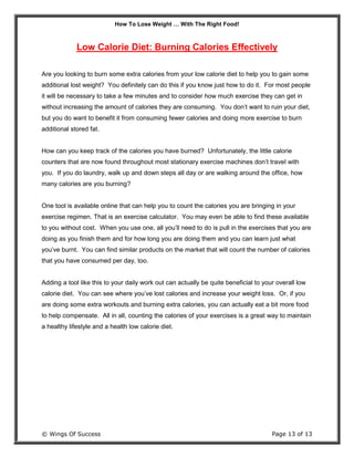 How To Lose Weight … With The Right Food!
© Wings Of Success Page 13 of 13
Low Calorie Diet: Burning Calories Effectively
Are you looking to burn some extra calories from your low calorie diet to help you to gain some
additional lost weight? You definitely can do this if you know just how to do it. For most people
it will be necessary to take a few minutes and to consider how much exercise they can get in
without increasing the amount of calories they are consuming. You don’t want to ruin your diet,
but you do want to benefit it from consuming fewer calories and doing more exercise to burn
additional stored fat.
How can you keep track of the calories you have burned? Unfortunately, the little calorie
counters that are now found throughout most stationary exercise machines don’t travel with
you. If you do laundry, walk up and down steps all day or are walking around the office, how
many calories are you burning?
One tool is available online that can help you to count the calories you are bringing in your
exercise regimen. That is an exercise calculator. You may even be able to find these available
to you without cost. When you use one, all you’ll need to do is pull in the exercises that you are
doing as you finish them and for how long you are doing them and you can learn just what
you’ve burnt. You can find similar products on the market that will count the number of calories
that you have consumed per day, too.
Adding a tool like this to your daily work out can actually be quite beneficial to your overall low
calorie diet. You can see where you’ve lost calories and increase your weight loss. Or, if you
are doing some extra workouts and burning extra calories, you can actually eat a bit more food
to help compensate. All in all, counting the calories of your exercises is a great way to maintain
a healthy lifestyle and a health low calorie diet.
 
