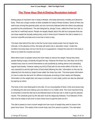 How To Lose Weight … With The Right Food!
© Wings Of Success Page 14 of 14
The Three Hour Diet-A Dieting Revolution Indeed!
Dieting plays an important role in today’s lifestyle. Life today demands a healthy and attractive
body. There are a large number of diets available for today’s fitness fanatics. Some of them are
well known among the general public and are commonly followed while the others are jealously
guarded by the practitioners. The diet designed by Jeorge Cruise, called the three hour diet, is
one that is a well kept secret. People are largely skeptic about this diet as it proposes that one
can loose weight be actually eating every once in three hours! However this diet is based on a
common scientific principle and is one that is here to stay.
The basic idea behind this diet is that the human body needs proper food at regular time
intervals. In the absence of this, the body will switch into a ‘starvation mode’. Under this
condition the body does not burn the fat as it is supposed to. Instead the extra fat in the body is
held on to while the muscles are burnt.
Most diets known to people reduce the food intake to reduce the weight. Hence they leave
people feeling hungry constantly thought the day. However the three hour diet does not do this.
Instead many have to remind themselves to eat constantly by setting alarms and scheduling
regular food breaks. However eating any kind of food will ruin the entire effect of the diet. It is
very important to eat the right kinds of food while following this diet. Information on this can be
obtained from the book by Jorge Cruise called ‘the three hour diet’. This book gives information
on how to make the diet work for different individuals according to their needs and lifestyles.
Information on the weight plan and ways to include it in one’s daily routine can also be obtained
by signing up online.
The book is the most ideal guide to this diet. It is an encyclopedia of facts, tricks and various tips
on following this diet and making sure one sticks to it no matter what. The most important thing
to remember is that this diet has to be followed down to the last rule in order to get the desired
results. The schedule given by the diet plan must be religiously followed. True followers of this
diet must be ready to eat once in every three hours to get the best out of it.
This diet is based on one’s current weight and how much of weight they want to loose in the
given time frame. The needs of the human body vary from person to person. This diet takes
 