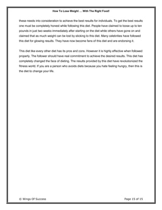 How To Lose Weight … With The Right Food!
© Wings Of Success Page 15 of 15
these needs into consideration to achieve the best results for individuals. To get the best results
one must be completely honest while following this diet. People have claimed to loose up to ten
pounds in just two weeks immediately after starting on the diet while others have gone on and
claimed that as much weight can be lost by sticking to this diet. Many celebrities have followed
this diet for glowing results. They have now become fans of this diet and are endorsing it.
This diet like every other diet has its pros and cons. However it is highly effective when followed
properly. The follower should have real commitment to achieve the desired results. This diet has
completely changed the face of dieting. The results provided by this diet have revolutionized the
fitness world. If you are a person who avoids diets because you hate feeling hungry, then this is
the diet to change your life.
 