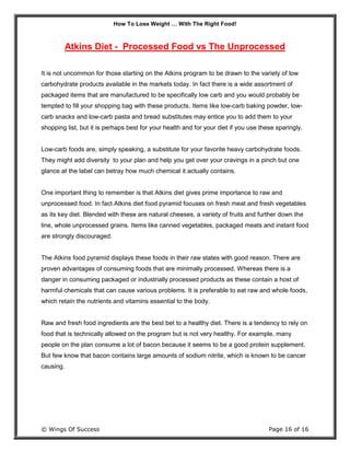 How To Lose Weight … With The Right Food!
© Wings Of Success Page 16 of 16
Atkins Diet - Processed Food vs The Unprocessed
It is not uncommon for those starting on the Atkins program to be drawn to the variety of low
carbohydrate products available in the markets today. In fact there is a wide assortment of
packaged items that are manufactured to be specifically low carb and you would probably be
tempted to fill your shopping bag with these products. Items like low-carb baking powder, low-
carb snacks and low-carb pasta and bread substitutes may entice you to add them to your
shopping list, but it is perhaps best for your health and for your diet if you use these sparingly.
Low-carb foods are, simply speaking, a substitute for your favorite heavy carbohydrate foods.
They might add diversity to your plan and help you get over your cravings in a pinch but one
glance at the label can betray how much chemical it actually contains.
One important thing to remember is that Atkins diet gives prime importance to raw and
unprocessed food. In fact Atkins diet food pyramid focuses on fresh meat and fresh vegetables
as its key diet. Blended with these are natural cheeses, a variety of fruits and further down the
line, whole unprocessed grains. Items like canned vegetables, packaged meats and instant food
are strongly discouraged.
The Atkins food pyramid displays these foods in their raw states with good reason. There are
proven advantages of consuming foods that are minimally processed. Whereas there is a
danger in consuming packaged or industrially processed products as these contain a host of
harmful chemicals that can cause various problems. It is preferable to eat raw and whole foods,
which retain the nutrients and vitamins essential to the body.
Raw and fresh food ingredients are the best bet to a healthy diet. There is a tendency to rely on
food that is technically allowed on the program but is not very healthy. For example, many
people on the plan consume a lot of bacon because it seems to be a good protein supplement.
But few know that bacon contains large amounts of sodium nitrite, which is known to be cancer
causing.
 