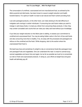 How To Lose Weight … With The Right Food!
© Wings Of Success Page 17 of 17
The consumption of unrefined, unprocessed and non-manufactured food, as advised by the
Atkins pyramid and diet books, has been known to cause to weight reduction and health
transformations. For optimum health it is best to eat natural and fresh nutrient providing food.
Low-carb packaged products, on the other hand, can make sticking to the diet difficult as it
instigates carb cravings in certain individuals. If consuming low carb foods makes you want to
indulge in carb-heavy foods, it is best you refrain from consuming these products. In fact, they
may contain concealed carb counts that can raise your daily carb level without your knowledge.
If you feel your weight reduction on the Atkins plan is stalling, re-assess your commitment to
unrefined and unprocessed food. You may be eating hidden carbs in the form of low-carb foods
and also consuming more than is healthy. If so, do away with the processed and packaged and
refocus on the unrefined and the fresh. While shopping, stick to the section where the
unprocessed fresh food is.
We lead busy lives and sometimes it’s alright to rely on convenience foods like packaged meat
and packaged fruits and vegetables. One can understand the need to resort to canned soup,
canned vegetables and bacon time and again, but as far as possible we must try to concentrate
our diet on fresh and unprocessed products. In doing so, your efforts at weight loss and good
health will definitely pay off.
 