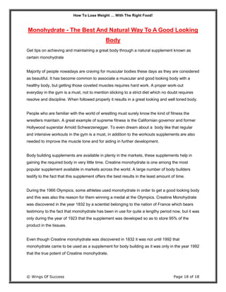 How To Lose Weight … With The Right Food!
© Wings Of Success Page 18 of 18
Monohydrate - The Best And Natural Way To A Good Looking
Body
Get tips on achieving and maintaining a great body through a natural supplement known as
certain monohydrate
Majority of people nowadays are craving for muscular bodies these days as they are considered
as beautiful. It has become common to associate a muscular and good looking body with a
healthy body, but getting those coveted muscles requires hard work. A proper work-out
everyday in the gym is a must, not to mention sticking to a strict diet which no doubt requires
resolve and discipline. When followed properly it results in a great looking and well toned body.
People who are familiar with the world of wrestling must surely know the kind of fitness the
wrestlers maintain. A great example of supreme fitness is the Californian governor and former
Hollywood superstar Arnold Schwarzenegger. To even dream about a body like that regular
and intensive workouts in the gym is a must, in addition to the workouts supplements are also
needed to improve the muscle tone and for aiding in further development.
Body building supplements are available in plenty in the markets, these supplements help in
gaining the required body in very little time. Creatine monohydrate is one among the most
popular supplement available in markets across the world. A large number of body builders
testify to the fact that this supplement offers the best results in the least amount of time.
During the 1966 Olympics, some athletes used monohydrate in order to get a good looking body
and this was also the reason for them winning a medal at the Olympics. Creatine Monohydrate
was discovered in the year 1832 by a scientist belonging to the nation of France which bears
testimony to the fact that monohydrate has been in use for quite a lengthy period now, but it was
only during the year of 1923 that the supplement was developed so as to store 95% of the
product in the tissues.
Even though Creatine monohydrate was discovered in 1832 it was not until 1992 that
monohydrate came to be used as a supplement for body building as it was only in the year 1992
that the true potent of Creatine monohydrate.
 
