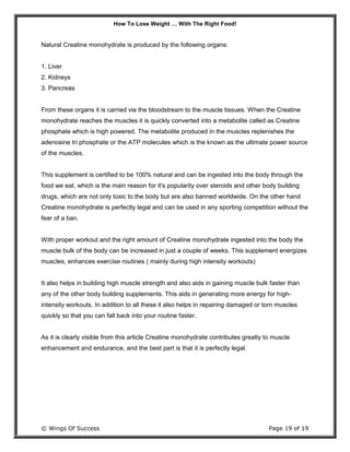 How To Lose Weight … With The Right Food!
© Wings Of Success Page 19 of 19
Natural Creatine monohydrate is produced by the following organs:
1. Liver
2. Kidneys
3. Pancreas
From these organs it is carried via the bloodstream to the muscle tissues. When the Creatine
monohydrate reaches the muscles it is quickly converted into a metabolite called as Creatine
phosphate which is high powered. The metabolite produced in the muscles replenishes the
adenosine tri phosphate or the ATP molecules which is the known as the ultimate power source
of the muscles.
This supplement is certified to be 100% natural and can be ingested into the body through the
food we eat, which is the main reason for it's popularity over steroids and other body building
drugs, which are not only toxic to the body but are also banned worldwide. On the other hand
Creatine monohydrate is perfectly legal and can be used in any sporting competition without the
fear of a ban.
With proper workout and the right amount of Creatine monohydrate ingested into the body the
muscle bulk of the body can be increased in just a couple of weeks. This supplement energizes
muscles, enhances exercise routines ( mainly during high intensity workouts)
It also helps in building high muscle strength and also aids in gaining muscle bulk faster than
any of the other body building supplements. This aids in generating more energy for high-
intensity workouts. In addition to all these it also helps in repairing damaged or torn muscles
quickly so that you can fall back into your routine faster.
As it is clearly visible from this article Creatine monohydrate contributes greatly to muscle
enhancement and endurance, and the best part is that it is perfectly legal.
 