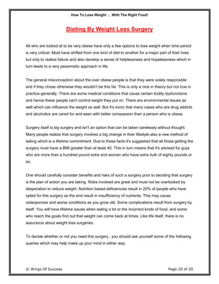 How To Lose Weight … With The Right Food!
© Wings Of Success Page 20 of 20
Dieting By Weight Loss Surgery
All who are looked at to be very obese have only a few options to lose weight when time period
is very critical. Most have shifted from one kind of diet to another for a major part of their lives
but only to realize failure and also develop a sense of helplessness and hopelessness which in
turn leads to a very pessimistic approach in life.
The general misconception about the over obese people is that they were solely responsible
and if they chose otherwise they wouldn't be this fat. This is only a nice in theory but not true in
practice generally. There are some medical conditions that cause certain bodily dysfunctions
and hence these people can't control weight they put on. There are environmental issues as
well which can influence the weight as well. But it's ironic that many cases who are drug addicts
and alcoholics are cared for and seen with better compassion than a person who is obese.
Surgery itself is big surgery and isn't an option that can be taken carelessly without thought.
Many people realize that surgery involves a big change in their lifestyle also a new method of
eating which is a lifetime commitment. Due to these facts it's suggested that all those getting the
surgery must have a BMI greater than at least 40. This in turn means that it's advised for guys
who are more than a hundred pound extra and women who have extra bulk of eighty pounds or
so.
One should carefully consider benefits and risks of such a surgery prior to deciding that surgery
is the plan of action you are taking. Risks involved are great and must not be overlooked by
desperation to reduce weight .Nutrition based deficiencies result in 20% of people who have
opted for this surgery as the end result in insufficiency of nutrients. This may cause
osteoporosis and worse conditions as you grow old. Some complications result from surgery by
itself. You will have lifetime issues when eating a lot or the incorrect kinds of food, and some
who reach the goals find out that weight can come back at times. Like life itself, there is no
assurance about weight loss surgeries.
To decide whether or not you need this surgery , you should ask yourself some of the following
queries which may help make up your mind in either way.
 