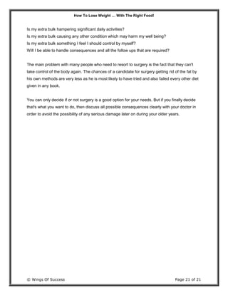 How To Lose Weight … With The Right Food!
© Wings Of Success Page 21 of 21
Is my extra bulk hampering significant daily activities?
Is my extra bulk causing any other condition which may harm my well being?
Is my extra bulk something I feel I should control by myself?
Will I be able to handle consequences and all the follow ups that are required?
The main problem with many people who need to resort to surgery is the fact that they can't
take control of the body again. The chances of a candidate for surgery getting rid of the fat by
his own methods are very less as he is most likely to have tried and also failed every other diet
given in any book.
You can only decide if or not surgery is a good option for your needs. But if you finally decide
that's what you want to do, then discuss all possible consequences clearly with your doctor in
order to avoid the possibility of any serious damage later on during your older years.
 
