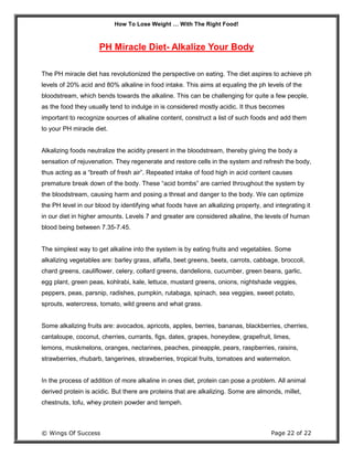 How To Lose Weight … With The Right Food!
© Wings Of Success Page 22 of 22
PH Miracle Diet- Alkalize Your Body
The PH miracle diet has revolutionized the perspective on eating. The diet aspires to achieve ph
levels of 20% acid and 80% alkaline in food intake. This aims at equaling the ph levels of the
bloodstream, which bends towards the alkaline. This can be challenging for quite a few people,
as the food they usually tend to indulge in is considered mostly acidic. It thus becomes
important to recognize sources of alkaline content, construct a list of such foods and add them
to your PH miracle diet.
Alkalizing foods neutralize the acidity present in the bloodstream, thereby giving the body a
sensation of rejuvenation. They regenerate and restore cells in the system and refresh the body,
thus acting as a “breath of fresh air”. Repeated intake of food high in acid content causes
premature break down of the body. These “acid bombs” are carried throughout the system by
the bloodstream, causing harm and posing a threat and danger to the body. We can optimize
the PH level in our blood by identifying what foods have an alkalizing property, and integrating it
in our diet in higher amounts. Levels 7 and greater are considered alkaline, the levels of human
blood being between 7.35-7.45.
The simplest way to get alkaline into the system is by eating fruits and vegetables. Some
alkalizing vegetables are: barley grass, alfalfa, beet greens, beets, carrots, cabbage, broccoli,
chard greens, cauliflower, celery, collard greens, dandelions, cucumber, green beans, garlic,
egg plant, green peas, kohlrabi, kale, lettuce, mustard greens, onions, nightshade veggies,
peppers, peas, parsnip, radishes, pumpkin, rutabaga, spinach, sea veggies, sweet potato,
sprouts, watercress, tomato, wild greens and what grass.
Some alkalizing fruits are: avocados, apricots, apples, berries, bananas, blackberries, cherries,
cantaloupe, coconut, cherries, currants, figs, dates, grapes, honeydew, grapefruit, limes,
lemons, muskmelons, oranges, nectarines, peaches, pineapple, pears, raspberries, raisins,
strawberries, rhubarb, tangerines, strawberries, tropical fruits, tomatoes and watermelon.
In the process of addition of more alkaline in ones diet, protein can pose a problem. All animal
derived protein is acidic. But there are proteins that are alkalizing. Some are almonds, millet,
chestnuts, tofu, whey protein powder and tempeh.
 