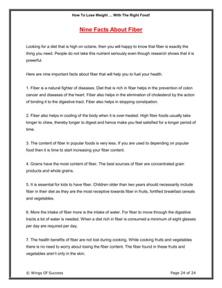 How To Lose Weight … With The Right Food!
© Wings Of Success Page 24 of 24
Nine Facts About Fiber
Looking for a diet that is high on octane, then you will happy to know that fiber is exactly the
thing you need. People do not take this nutrient seriously even though research shows that it is
powerful.
Here are nine important facts about fiber that will help you to fuel your health.
1. Fiber is a natural fighter of diseases. Diet that is rich in fiber helps in the prevention of colon
cancer and diseases of the heart. Fiber also helps in the elimination of cholesterol by the action
of binding it to the digestive tract. Fiber also helps in stopping constipation.
2. Fiber also helps in cooling of the body when it is over-heated. High fiber foods usually take
longer to chew, thereby longer to digest and hence make you feel satisfied for a longer period of
time.
3. The content of fiber in popular foods is very less. If you are used to depending on popular
food then it is time to start increasing your fiber content.
4. Grains have the most content of fiber. The best sources of fiber are concentrated grain
products and whole grains.
5. It is essential for kids to have fiber. Children older than two years should necessarily include
fiber in their diet as they are the most receptive towards fiber in fruits, fortified breakfast cereals
and vegetables.
6. More the intake of fiber more is the intake of water. For fiber to move through the digestive
tracts a lot of water is needed. When a diet rich in fiber is consumed a minimum of eight glasses
per day are required per day.
7. The health benefits of fiber are not lost during cooking. While cooking fruits and vegetables
there is no need to worry about losing the fiber content. The fiber found in these fruits and
vegetables aren’t only in the skin.
 