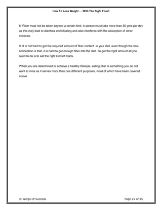 How To Lose Weight … With The Right Food!
© Wings Of Success Page 25 of 25
8. Fiber must not be taken beyond a certain limit. A person must take more than 50 gms per day
as this may lead to diarrhea and bloating and also interferes with the absorption of other
minerals.
9. It is not hard to get the required amount of fiber content in your diet, even though the mis-
conception is that, it is hard to get enough fiber into the diet. To get the right amount all you
need to do is to eat the right kind of foods.
When you are determined to achieve a healthy lifestyle, eating fiber is something you do not
want to miss as it serves more than one different purposes, most of which have been covered
above
 