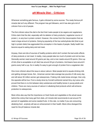 How To Lose Weight … With The Right Food!
© Wings Of Success Page 26 of 26
pH Miracle Diet - Criticism
Whenever something gets famous, it gets criticized by some sources. The newly famous pH
miracle diet isn't any different. The program has got followers, and it has also got a lot of
criticism from a lot of people.
The first criticism about the diet is the fact that it asks people to be vegans and vegetarians.
Critics claim that the diet, especially with its deletion of dairy products ( vegetarian source of
protein ), is very low in protein content. However, this comes from the misconception that we
need a large amount of proteins. Going by popularity of the low carbohydrate diet (that is just
high in protein diets) has aggravated this conception in the heads of people. Sadly health has
become equal to eating dairy and red meat.
Anyway, there are lots of sources of healthy proteins which don't contain the bad acidic effects
of dairy products or red meat. In reality, many people take too much of protein and not too less.
Generally women need around 45 grams per day, and a man needs around 55 grams. One cup
of tofu (that is acceptable on pH diet) has around 20 gm of proteins. And beans have around 8
grams every half a cup. So in reality it’s easy to gain enough of protein from a vegetarian diet.
One more criticism about this issue is about calcium. Most people tend to equate drinking milk
and getting stronger bones. But , American women take average two pounds of milk every day
and still about 30 million women get osteoporosis. If taking milk made bones stronger, then only
the opposite will be true. From a study done by Cornell nutritionist named Amy Joy Lanou who
proved that there is no link between dairy substances and healthy bones in young adults and
children. There are many sources of calcium in alkalizing food products which will enhance
protection to osteoporosis.
Most critics also say that the importance on fresh foods and vegetables is the actual cause
behind the victory that many get from diets. pH miracle diet recommends to eat around 70
percent of vegetables and some needed fruits. In this rate, no matter if you are consuming
alkalizing food , anybody will see an enhancement in their health. Most critics disregard the
need for the pH balance miracle diet.
 