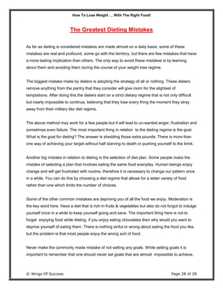 How To Lose Weight … With The Right Food!
© Wings Of Success Page 28 of 28
The Greatest Dieting Mistakes
As far as dieting is considered mistakes are made almost on a daily basis, some of these
mistakes are real and profound, some go with the territory, but there are few mistakes that have
a more lasting implication than others. The only way to avoid these mistakes is by learning
about them and avoiding them during the course of your weight loss regime.
The biggest mistake made by dieters is adopting the strategy of all or nothing. These dieters
remove anything from the pantry that they consider will give room for the slightest of
temptations. After doing this the dieters start on a strict dietary regime that is not only difficult
but nearly impossible to continue, believing that they lose every thing the moment they stray
away from their military like diet regime.
The above method may work for a few people but it will lead to un-wanted anger, frustration and
sometimes even failure. The most important thing in relation to the dieting regime is the goal.
What is the goal for dieting? The answer is shedding those extra pounds. There is more than
one way of achieving your target without half starving to death or pushing yourself to the brink.
Another big mistake in relation to dieting is the selection of diet plan. Some people make the
mistake of selecting a plan that involves eating the same food everyday. Human beings enjoy
change and will get frustrated with routine, therefore it is necessary to change our pattern once
in a while. You can do this by choosing a diet regime that allows for a wider variety of food
rather than one which limits the number of choices.
Some of the other common mistakes are depriving you of all the food we enjoy. Moderation is
the key word here. Have a diet that is rich in fruits & vegetables but also do not forgot to indulge
yourself once in a while to keep yourself going and sane. The important thing here is not to
forget enjoying food while dieting, if you enjoy eating chocolates then why would you want to
deprive yourself of eating them. There is nothing sinful or wrong about eating the food you like,
but the problem is that most people enjoy the wrong sort of food.
Never make the commonly made mistake of not setting any goals. While setting goals it is
important to remember that one should never set goals that are almost impossible to achieve,
 