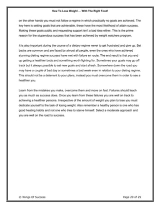 How To Lose Weight … With The Right Food!
© Wings Of Success Page 29 of 29
on the other hands you must not follow a regime in which practically no goals are achieved. The
key here is setting goals that are achievable, these have the most likelihood of attain success.
Making these goals public and requesting support isn't a bad idea either. This is the prime
reason for the stupendous success that has been achieved by weight watchers program.
It is also important during the course of a dietary regime never to get frustrated and give up. Set
backs are common and are faced by almost all people, even the ones who have achieved
stunning dieting regime success have met with failure en route. The end result is that you end
up getting a healthier body and something worth fighting for. Sometimes your goals may go off
track but it always possible to set new goals and start afresh. Somewhere down the road you
may have a couple of bad day or sometimes a bad week even in relation to your dieting regime.
This should not be a deterrent to your plans, instead you must overcome them in order to see a
healthier you.
Learn from the mistakes you make, overcome them and move on fast. Failures should teach
you as much as success does. Once you learn from these failures you are well on track to
achieving a healthier persona. Irrespective of the amount of weight you plan to lose you must
dedicate yourself to the task of losing weight. Also remember a healthy person is one who has
good heating habits and not one who tries to starve himself. Select a moderate approach and
you are well on the road to success.
 