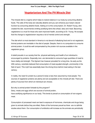 How To Lose Weight … With The Right Food!
© Wings Of Success Page 30 of 30
Vegetarianism And The PH Miracle Diet
The miracle diet is a regime which helps to restore balance in our body by consuming alkaline
foods. The cells of the body are naturally alkaline and you can enhance your body's natural
function by consuming alkaline foods. Adding on to this consumption, Dr. Robert Young, who
created the diet, recommends omitting acidifying items like wheat, dairy and meat. Becoming
vegetarians is a must for those who want improved health, according to Dr. Young. He accepts
that the change to vegetarianism requires a lot of mental control and strength.
The diet which is most standard in America is not devoid of alkalizing food and is not vegetarian.
Animal proteins are inevitable in the diet of people. Despite, there is no compulsion to consume
animal protein. It could be well compensated by the protein rich sources available in the
vegetarian group.
A belief prevails in our society that the physical well-being and health of an individual is
encouraged by proteins. Especially men, are demanded to consume huge quantities of meat to
have vitality and strength. This figment has however prevailed for a long time. As early as the
20th century, scientists believed that consumption of meat equaled strength, prominently in the
field of sport. This myth has essentially been the driving force behind meat eating in the last
century.
In reality, the need for protein by a person's body is less than assumed by most people. The
sources of vegetarian proteins are plenty and are acceptable on the miracle pH diet. There are
plenty of sources from which an individual can choose.
But why is animal protein forbade by this program?
Dairy, meats and eggs which are sources of animal protein,
have acidifying significance on our body. This tends to prevail on consumption of non-organic
meat.
Consumption of processed meat can lead to exposure of hormones, chemicals and drugs being
given to animals before they are killed. Risks of the hormones prevail as there are no definite
studies about them. Our consumption of antibiotics will increase as the animals are periodically
 