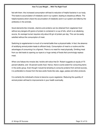 How To Lose Weight … With The Right Food!
© Wings Of Success Page 31 of 31
fed with them. this increased consumption will lead to reduction of helpful bacteria in our body.
This leads to accumulation of metabolic acid in our system, leading to disastrous effects. The
helpful bacteria which check the accumulation of metabolic acid in our system are killed by the
antibiotics in the animals.
Good elements like minerals, vitamins and proteins can be obtained from vegetarian food
without any dangers.20 grams of protein is contained in a cup of tofu, which is an alkalizing
source. An average human requires only about 40 gm of protein per day. This can be easily
satisfied without the consumption of meat.
Switching to vegetarianism is much of a mental battle than a physical battle. In fact, the absence
of acidifying animal protein leads to efficient body. Consumption of meat is a routine and the
advantages of consuming it is a figment. There is no need for meat physically. Omitting meat
from our diet leads to opening our eyes to a huge variety of foods that convincingly replace
meat.
When one follows the miracle diet, he/she will notice that Dr. Robert suggests an equity of 70
percent alkaline, and 30 percent acidic food. Hence, there is some extent for consuming items
in the acidic group. Even though it would be tempting to consume proteins from animal sources,
it is preferable to choose from the less acidic foods like oats, eggs, pastas and other products.
It is certainly the individual's choice to become a pure vegetarian. Reducing the quantity of
animal protein will lead to improvements in your health eventually.
 