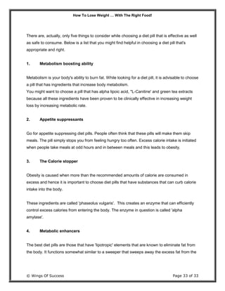 How To Lose Weight … With The Right Food!
© Wings Of Success Page 33 of 33
There are, actually, only five things to consider while choosing a diet pill that is effective as well
as safe to consume. Below is a list that you might find helpful in choosing a diet pill that's
appropriate and right.
1. Metabolism boosting ability
Metabolism is your body's ability to burn fat. While looking for a diet pill, it is advisable to choose
a pill that has ingredients that increase body metabolism.
You might want to choose a pill that has alpha lipoic acid, "L-Canitine' and green tea extracts
because all these ingredients have been proven to be clinically effective in increasing weight
loss by increasing metabolic rate.
2. Appetite suppressants
Go for appetite suppressing diet pills. People often think that these pills will make them skip
meals. The pill simply stops you from feeling hungry too often. Excess calorie intake is initiated
when people take meals at odd hours and in between meals and this leads to obesity.
3. The Calorie stopper
Obesity is caused when more than the recommended amounts of calorie are consumed in
excess and hence it is important to choose diet pills that have substances that can curb calorie
intake into the body.
These ingredients are called 'phaseolus vulgaris'. This creates an enzyme that can efficiently
control excess calories from entering the body. The enzyme in question is called 'alpha
amylase'.
4. Metabolic enhancers
The best diet pills are those that have 'lipotropic' elements that are known to eliminate fat from
the body. It functions somewhat similar to a sweeper that sweeps away the excess fat from the
 