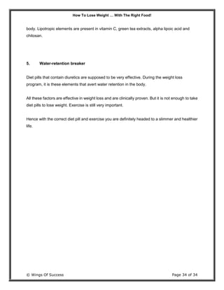 How To Lose Weight … With The Right Food!
© Wings Of Success Page 34 of 34
body. Lipotropic elements are present in vitamin C, green tea extracts, alpha lipoic acid and
chitosan.
5. Water-retention breaker
Diet pills that contain diuretics are supposed to be very effective. During the weight loss
program, it is these elements that avert water retention in the body.
All these factors are effective in weight loss and are clinically proven. But it is not enough to take
diet pills to lose weight. Exercise is still very important.
Hence with the correct diet pill and exercise you are definitely headed to a slimmer and healthier
life.
 