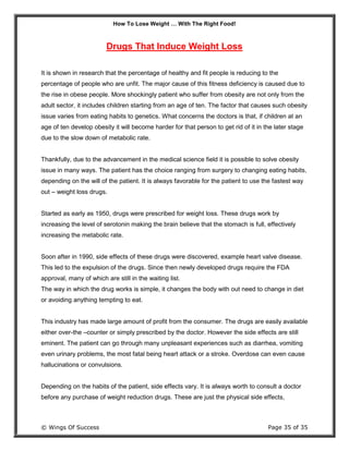 How To Lose Weight … With The Right Food!
© Wings Of Success Page 35 of 35
Drugs That Induce Weight Loss
It is shown in research that the percentage of healthy and fit people is reducing to the
percentage of people who are unfit. The major cause of this fitness deficiency is caused due to
the rise in obese people. More shockingly patient who suffer from obesity are not only from the
adult sector, it includes children starting from an age of ten. The factor that causes such obesity
issue varies from eating habits to genetics. What concerns the doctors is that, if children at an
age of ten develop obesity it will become harder for that person to get rid of it in the later stage
due to the slow down of metabolic rate.
Thankfully, due to the advancement in the medical science field it is possible to solve obesity
issue in many ways. The patient has the choice ranging from surgery to changing eating habits,
depending on the will of the patient. It is always favorable for the patient to use the fastest way
out – weight loss drugs.
Started as early as 1950, drugs were prescribed for weight loss. These drugs work by
increasing the level of serotonin making the brain believe that the stomach is full, effectively
increasing the metabolic rate.
Soon after in 1990, side effects of these drugs were discovered, example heart valve disease.
This led to the expulsion of the drugs. Since then newly developed drugs require the FDA
approval, many of which are still in the waiting list.
The way in which the drug works is simple, it changes the body with out need to change in diet
or avoiding anything tempting to eat.
This industry has made large amount of profit from the consumer. The drugs are easily available
either over-the –counter or simply prescribed by the doctor. However the side effects are still
eminent. The patient can go through many unpleasant experiences such as diarrhea, vomiting
even urinary problems, the most fatal being heart attack or a stroke. Overdose can even cause
hallucinations or convulsions.
Depending on the habits of the patient, side effects vary. It is always worth to consult a doctor
before any purchase of weight reduction drugs. These are just the physical side effects,
 