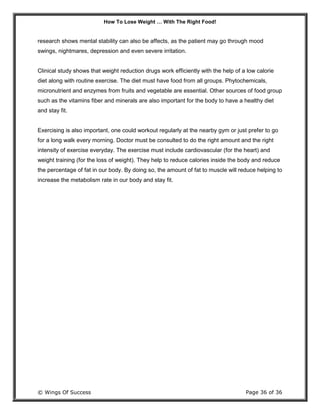 How To Lose Weight … With The Right Food!
© Wings Of Success Page 36 of 36
research shows mental stability can also be affects, as the patient may go through mood
swings, nightmares, depression and even severe irritation.
Clinical study shows that weight reduction drugs work efficiently with the help of a low calorie
diet along with routine exercise. The diet must have food from all groups. Phytochemicals,
micronutrient and enzymes from fruits and vegetable are essential. Other sources of food group
such as the vitamins fiber and minerals are also important for the body to have a healthy diet
and stay fit.
Exercising is also important, one could workout regularly at the nearby gym or just prefer to go
for a long walk every morning. Doctor must be consulted to do the right amount and the right
intensity of exercise everyday. The exercise must include cardiovascular (for the heart) and
weight training (for the loss of weight). They help to reduce calories inside the body and reduce
the percentage of fat in our body. By doing so, the amount of fat to muscle will reduce helping to
increase the metabolism rate in our body and stay fit.
 