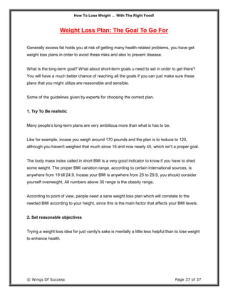 How To Lose Weight … With The Right Food!
© Wings Of Success Page 37 of 37
Weight Loss Plan: The Goal To Go For
Generally excess fat holds you at risk of getting many health related problems, you have get
weight loss plans in order to avoid these risks and also to prevent disease.
What is the long-term goal? What about short-term goals u need to set in order to get there?
You will have a much better chance of reaching all the goals if you can just make sure these
plans that you might utilize are reasonable and sensible.
Some of the guidelines given by experts for choosing the correct plan.
1. Try To Be realistic
Many people’s long-term plans are very ambitious more than what is has to be.
Like for example, incase you weigh around 170 pounds and the plan is to reduce to 120,
although you haven't weighed that much since 16 and now nearly 45, which isn't a proper goal.
The body mass index called in short BMI is a very good indicator to know if you have to shed
some weight. The proper BMI variation range, according to certain international sources, is
anywhere from 19 till 24.9. Incase your BMI is anywhere from 25 to 29.9, you should consider
yourself overweight. All numbers above 30 range is the obesity range.
According to point of view, people need a sane weight loss plan which will correlate to the
needed BMI according to your height, since this is the main factor that affects your BMI levels.
2. Set reasonable objectives
Trying a weight loss idea for just vanity's sake is mentally a little less helpful than to lose weight
to enhance health.
 