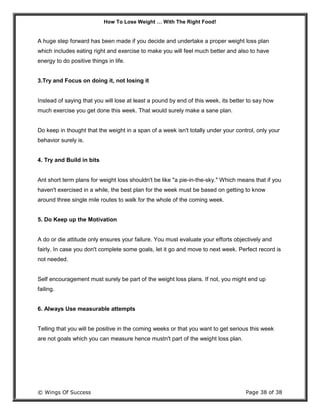 How To Lose Weight … With The Right Food!
© Wings Of Success Page 38 of 38
A huge step forward has been made if you decide and undertake a proper weight loss plan
which includes eating right and exercise to make you will feel much better and also to have
energy to do positive things in life.
3.Try and Focus on doing it, not losing it
Instead of saying that you will lose at least a pound by end of this week, its better to say how
much exercise you get done this week. That would surely make a sane plan.
Do keep in thought that the weight in a span of a week isn't totally under your control, only your
behavior surely is.
4. Try and Build in bits
Ant short term plans for weight loss shouldn't be like "a pie-in-the-sky." Which means that if you
haven't exercised in a while, the best plan for the week must be based on getting to know
around three single mile routes to walk for the whole of the coming week.
5. Do Keep up the Motivation
A do or die attitude only ensures your failure. You must evaluate your efforts objectively and
fairly. In case you don't complete some goals, let it go and move to next week. Perfect record is
not needed.
Self encouragement must surely be part of the weight loss plans. If not, you might end up
failing.
6. Always Use measurable attempts
Telling that you will be positive in the coming weeks or that you want to get serious this week
are not goals which you can measure hence mustn't part of the weight loss plan.
 