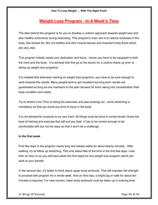 How To Lose Weight … With The Right Food!
© Wings Of Success Page 40 of 40
Weight Loss Program - In A Week's Time
The idea behind the program is for you to develop a uniform approach towards weight loss and
also healthy endurance during exercising. This program's main aim is to reduce excesses in the
body, like excess fat. But not healthy and slim muscle tissues and important body fluids which
are very vital.
This program initially needs your dedication and focus , hence you have to be equipped in both
the mind and the body. It is advised that first go to the doctor for a routine check-up prior to
taking up weight loss programs.
It is needed that whenever starting on weight loss programs, you have to be sure enough to
work towards the results. Many people tend to get impatient but long term results are
guaranteed so long as one maintains to the plan devised for them taking into consideration their
body condition and needs.
Try to stretch a lot. Prior to doing the exercises and also working out , some stretching is
mandatory so that you avoid any kind of injury in the body.
It is not advised for anybody to try very hard. All things must be done in correct levels. Know the
level of training and exercise that will suit you best. It has to be correct enough to be
comfortable with but not too easy so that it won't be a challenge.
In the first week
First few days in the program needs long and steady walks for about twenty minutes. After
walking, try to follow up stretching. This only takes little of the time in the first few days. Less
than an hour or so you will have taken the first steps for any weight loss program which can
work to your benefit.
In the second day, it's better to think about upper body workouts. This will maintain the strength
to proceed with program for a whole week. And on third day, a bright jog or walk for about ten
minutes is required. For new comers, lower body workouts must be taken up in evening time.
 