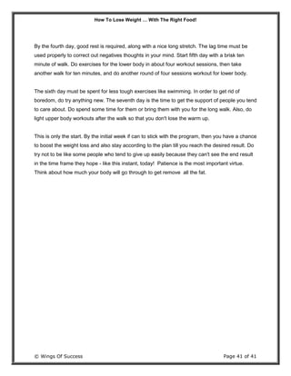 How To Lose Weight … With The Right Food!
© Wings Of Success Page 41 of 41
By the fourth day, good rest is required, along with a nice long stretch. The lag time must be
used properly to correct out negatives thoughts in your mind. Start fifth day with a brisk ten
minute of walk. Do exercises for the lower body in about four workout sessions, then take
another walk for ten minutes, and do another round of four sessions workout for lower body.
The sixth day must be spent for less tough exercises like swimming. In order to get rid of
boredom, do try anything new. The seventh day is the time to get the support of people you tend
to care about. Do spend some time for them or bring them with you for the long walk. Also, do
light upper body workouts after the walk so that you don't lose the warm up.
This is only the start. By the initial week if can to stick with the program, then you have a chance
to boost the weight loss and also stay according to the plan till you reach the desired result. Do
try not to be like some people who tend to give up easily because they can't see the end result
in the time frame they hope - like this instant, today! Patience is the most important virtue.
Think about how much your body will go through to get remove all the fat.
 