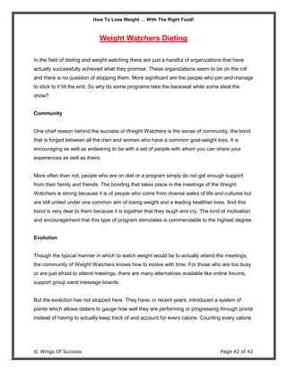 How To Lose Weight … With The Right Food!
© Wings Of Success Page 42 of 42
Weight Watchers Dieting
In the field of dieting and weight watching there are just a handful of organizations that have
actually successfully achieved what they promise. These organizations seem to be on the roll
and there is no question of stopping them. More significant are the people who join and manage
to stick to it till the end. So why do some programs take the backseat while some steal the
show?
Community
One chief reason behind the success of Weight Watchers is the sense of community, the bond
that is forged between all the men and women who have a common goal-weight loss. It is
encouraging as well as endearing to be with a set of people with whom you can share your
experiences as well as theirs.
More often than not, people who are on diet or a program simply do not get enough support
from their family and friends. The bonding that takes place in the meetings of the Weight
Watchers is strong because it is of people who come from diverse walks of life and cultures but
are still united under one common aim of losing weight and a leading healthier lives. And this
bond is very dear to them because it is together that they laugh and cry. The kind of motivation
and encouragement that this type of program stimulates is commendable to the highest degree.
Evolution
Though the typical manner in which to watch weight would be to actually attend the meetings,
the community of Weight Watchers knows how to evolve with time. For those who are too busy
or are just afraid to attend meetings, there are many alternatives available like online forums,
support group sand message boards.
But the evolution has not stopped here. They have, in recent years, introduced a system of
points which allows dieters to gauge how well they are performing or progressing through points
instead of having to actually keep track of and account for every calorie. Counting every calorie
 