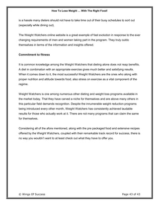 How To Lose Weight … With The Right Food!
© Wings Of Success Page 43 of 43
is a hassle many dieters should not have to take time out of their busy schedules to sort out
(especially while dining out).
The Weight Watchers online website is a great example of fast evolution in response to the ever
changing requirements of men and women taking part in the program. They truly outdo
themselves in terms of the information and insights offered.
Commitment to fitness
It is common knowledge among the Weight Watchers that dieting alone does not reap benefits.
A diet in combination with an appropriate exercise gives much better and satisfying results.
When it comes down to it, the most successful Weight Watchers are the ones who along with
proper nutrition and attitude towards food, also stress on exercise as a vital component of the
regime.
Weight Watchers is one among numerous other dieting and weight loss programs available in
the market today. That they have carved a niche for themselves and are above many others in
this particular field demands recognition. Despite the innumerable weight reduction programs
being introduced every other month, Weight Watchers has consistently achieved laudable
results for those who actually work at it. There are not many programs that can claim the same
for themselves.
Considering all of the afore mentioned, along with the pre packaged food and extensive recipes
offered by the Weight Watchers, coupled with their remarkable track record for success, there is
no way you wouldn’t want to at least check out what they have to offer you.
 