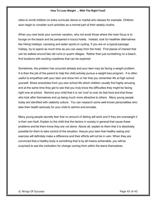 How To Lose Weight … With The Right Food!
© Wings Of Success Page 45 of 45
cities to enroll children on extra curricular dance or martial arts classes for example. Children
soon begin to consider such activities as a normal part of their weekly routine.
When you next book your summer vacation, why not avoid those where the main focus is to
lounge on the beach and be pampered in luxury hotels. Instead, look for healthier alternatives
like hiking holidays, canoeing and water sports or cycling. If you are on a typical package
holiday, try to spend as much time as you can away from the hotel. Find places of interest that
can be walked around like old ruins or quaint villages. Rather than just sunbathing on a beach,
find locations with exciting coastlines that can be explored.
Sometimes, the problem has occurred already and your teen may be facing a weight problem.
It is then the job of the parent to help the child actively pursue a weight loss program. It is often
useful to empathize with your teen and show him or her that you remember life at high school
yourself. Share anecdotes from you own school life which children usually find highly amusing
and at the same time they get to see that you truly know the difficulties they might be facing
right now at school. Remind your child that it is not 'cool' to over do fast food and that those
who look after themselves end up being much more attractive to others. Many young people
today are identified with celebrity culture. You can research some well known personalities who
take their health seriously for your child to admire and emulate.
Many young people secretly fear that no amount of dieting will work and if they are overweight it
is their own fault. Explain to the child that the factors in society in general that cause these
problems and let them know they are not alone. Above all, explain to them that it is absolutely
possible for them to take control of the situation. Assure your teen that healthy eating and
exercise will definitely make a difference and their efforts will not be in vain. When they are
convinced that a healthy body is something that is by all means achievable, you will be
surprised to see the motivation for change coming from within the teens themselves.
 
