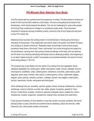 How To Lose Weight … With The Right Food!
© Wings Of Success Page 46 of 46
PH Miracle Diet- Alkalize Your Body
The PH miracle diet has revolutionized the perspective on eating. The diet aspires to achieve ph
levels of 20% acid and 80% alkaline in food intake. This aims at equaling the ph levels of the
bloodstream, which bends towards the alkaline. This can be challenging for quite a few people,
as the food they usually tend to indulge in is considered mostly acidic. It thus becomes
important to recognize sources of alkaline content, construct a list of such foods and add them
to your PH miracle diet.
Alkalizing foods neutralize the acidity present in the bloodstream, thereby giving the body a
sensation of rejuvenation. They regenerate and restore cells in the system and refresh the body,
thus acting as a “breath of fresh air”. Repeated intake of food high in acid content causes
premature break down of the body. These “acid bombs” are carried throughout the system by
the bloodstream, causing harm and posing a threat and danger to the body. We can optimize
the PH level in our blood by identifying what foods have an alkalizing property, and integrating it
in our diet in higher amounts. Levels 7 and greater are considered alkaline, the levels of human
blood being between 7.35-7.45.
The simplest way to get alkaline into the system is by eating fruits and vegetables. Some
alkalizing vegetables are: barley grass, alfalfa, beet greens, beets, carrots, cabbage, broccoli,
chard greens, cauliflower, celery, collard greens, dandelions, cucumber, green beans, garlic,
egg plant, green peas, kohlrabi, kale, lettuce, mustard greens, onions, nightshade veggies,
peppers, peas, parsnip, radishes, pumpkin, rutabaga, spinach, sea veggies, sweet potato,
sprouts, watercress, tomato, wild greens and what grass.
Some alkalizing fruits are: avocados, apricots, apples, berries, bananas, blackberries, cherries,
cantaloupe, coconut, cherries, currants, figs, dates, grapes, honeydew, grapefruit, limes,
lemons, muskmelons, oranges, nectarines, peaches, pineapple, pears, raspberries, raisins,
strawberries, rhubarb, tangerines, strawberries, tropical fruits, tomatoes and watermelon.
In the process of addition of more alkaline in ones diet, protein can pose a problem. All animal
derived protein is acidic. But there are proteins that are alkalizing. Some are almonds, millet,
chestnuts, tofu, whey protein powder and tempeh.
 