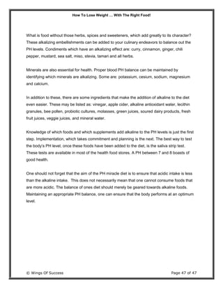 How To Lose Weight … With The Right Food!
© Wings Of Success Page 47 of 47
What is food without those herbs, spices and sweeteners, which add greatly to its character?
These alkalizing embellishments can be added to your culinary endeavors to balance out the
PH levels. Condiments which have an alkalizing effect are: curry, cinnamon, ginger, chili
pepper, mustard, sea salt, miso, stevia, tamari and all herbs.
Minerals are also essential for health. Proper blood PH balance can be maintained by
identifying which minerals are alkalizing. Some are: potassium, cesium, sodium, magnesium
and calcium.
In addition to these, there are some ingredients that make the addition of alkaline to the diet
even easier. These may be listed as: vinegar, apple cider, alkaline antioxidant water, lecithin
granules, bee pollen, probiotic cultures, molasses, green juices, soured dairy products, fresh
fruit juices, veggie juices, and mineral water.
Knowledge of which foods and which supplements add alkaline to the PH levels is just the first
step. Implementation, which takes commitment and planning is the next. The best way to test
the body’s PH level, once these foods have been added to the diet, is the saliva strip test.
These tests are available in most of the health food stores. A PH between 7 and 8 boasts of
good health.
One should not forget that the aim of the PH miracle diet is to ensure that acidic intake is less
than the alkaline intake. This does not necessarily mean that one cannot consume foods that
are more acidic. The balance of ones diet should merely be geared towards alkaline foods.
Maintaining an appropriate PH balance, one can ensure that the body performs at an optimum
level.
 