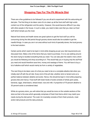 How To Lose Weight … With The Right Food!
© Wings Of Success Page 48 of 48
Shopping Tips For The Ph Miracle Diet
There are a few guidelines to be followed if you are all set to experiment with the astounding pH
diet plan. The first thing to be taken care of is to clean up all the food stuff with high acidic
content out of the refrigerator and the pantry. However, this would become difficult if you stay
with other people in the house. In such a state, you need to take care that you clear out food
stuff which tempts you the most.
Natural food stores and health stores are great options to get the food stuff you will be
consuming during the diet period though grocery stores would also be suitable to get the
needful things. In case you are in an area without such kind of specialty stores, the local grocery
is the best solution.
Certain points which need to be kept in mind while shopping as per your diet requirements are
discussed here. Make a list of the items that you need to purchase. It is no use walking around
the store trying to recollect everything that you need. You can also plan the week’s menu which
you would be following and shop according to it. This would help you in buying only the stuff that
you need and would therefore save time, money and wastage of items. You will have to buy a
lot of alkaline stuff which would mainly be from a variety of vegetables.
The next thing to be taken care of is that you need to be on a complete alkaline diet when you
initially start off with the pH diet. Every kind of the pH diet, whether strict or lenient aims at a
perfect balance between alkaline and acids. Hence, this should be kept in mind while preparing
grocery lists and menus. Food stuff with lower levels of acids consists of whole grain pasta,
bananas, eggs, dried beans, wheat bread, nuts and milk. A proportion of 70 percent alkaline to
30 percent acids is considered ideal.
While at a grocery store, you will notice that you would be more on the outside sections of the
store as that is the area which generally comprises of fresh food items which may match your
needs during the diet period. The outer rim invariably consists of farm fresh products, meat
and/or deli products and the dairy products.
 