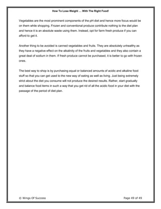 How To Lose Weight … With The Right Food!
© Wings Of Success Page 49 of 49
Vegetables are the most prominent components of the pH diet and hence more focus would be
on them while shopping. Frozen and conventional produce contribute nothing to the diet plan
and hence it is an absolute waste using them. Instead, opt for farm fresh produce if you can
afford to get it.
Another thing to be avoided is canned vegetables and fruits. They are absolutely unhealthy as
they have a negative effect on the alkalinity of the fruits and vegetables and they also contain a
great deal of sodium in them. If fresh produce cannot be purchased, it is better to go with frozen
ones.
The best way to shop is by purchasing equal or balanced amounts of acidic and alkaline food
stuff so that you can get used to the new way of eating as well as living. Just being extremely
strict about the diet you consume will not produce the desired results. Rather, start gradually
and balance food items in such a way that you get rid of all the acidic food in your diet with the
passage of the period of diet plan.
 
